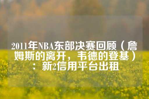 2011年NBA东部决赛回顾（詹姆斯的离开，韦德的登基）：新2信用平台出租-第1张图片-皇冠信用盘出租