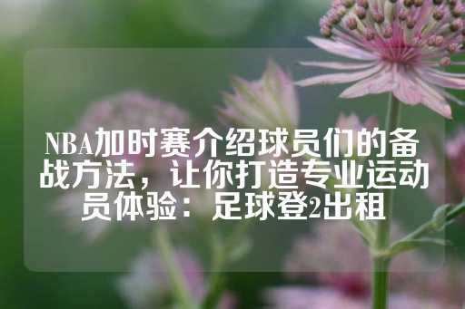 NBA加时赛介绍球员们的备战方法，让你打造专业运动员体验：足球登2出租-第1张图片-皇冠信用盘出租