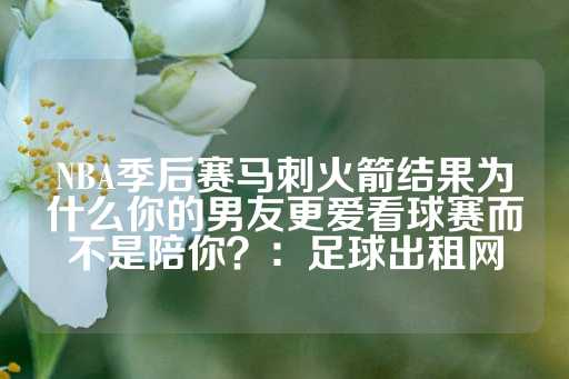 NBA季后赛马刺火箭结果为什么你的男友更爱看球赛而不是陪你？：足球出租网-第1张图片-皇冠信用盘出租