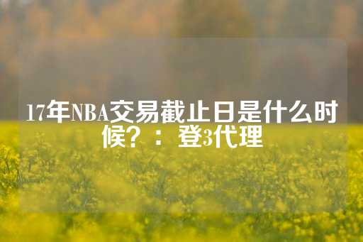 17年NBA交易截止日是什么时候？：登3代理-第1张图片-皇冠信用盘出租