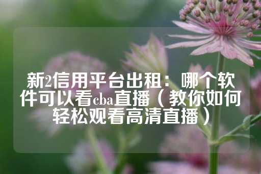 新2信用平台出租：哪个软件可以看cba直播（教你如何轻松观看高清直播）-第1张图片-皇冠信用盘出租