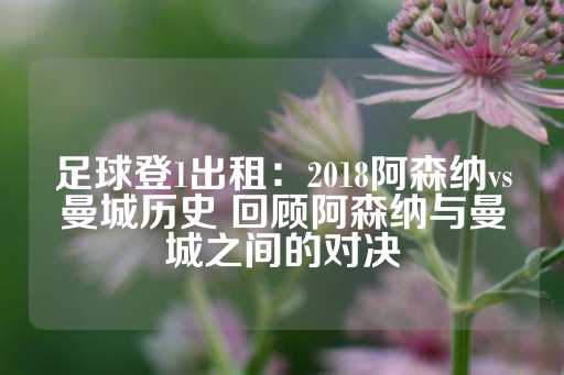 足球登1出租：2018阿森纳vs曼城历史 回顾阿森纳与曼城之间的对决-第1张图片-皇冠信用盘出租