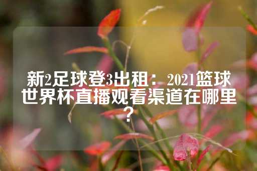 新2足球登3出租：2021篮球世界杯直播观看渠道在哪里？-第1张图片-皇冠信用盘出租