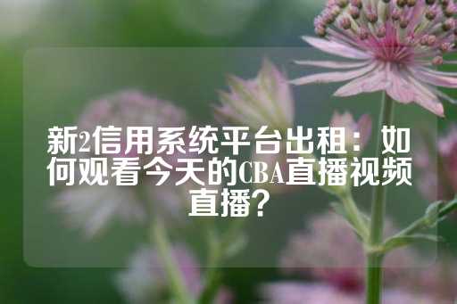 新2信用系统平台出租：如何观看今天的CBA直播视频直播？-第1张图片-皇冠信用盘出租