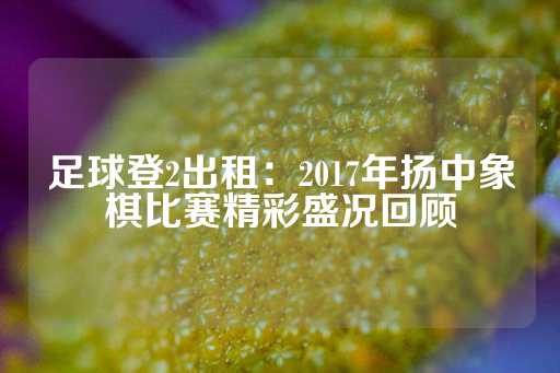 足球登2出租：2017年扬中象棋比赛精彩盛况回顾-第1张图片-皇冠信用盘出租