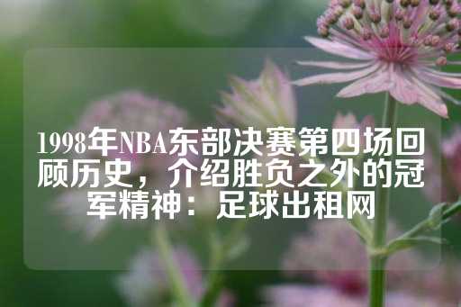 1998年NBA东部决赛第四场回顾历史，介绍胜负之外的冠军精神：足球出租网-第1张图片-皇冠信用盘出租