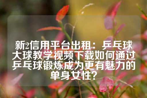 新2信用平台出租：乒乓球大球教学视频下载如何通过乒乓球锻炼成为更有魅力的单身女性？-第1张图片-皇冠信用盘出租