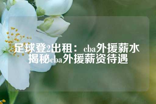 足球登2出租：cba外援薪水 揭秘cba外援薪资待遇