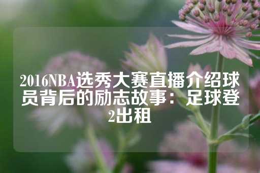 2016NBA选秀大赛直播介绍球员背后的励志故事：足球登2出租-第1张图片-皇冠信用盘出租